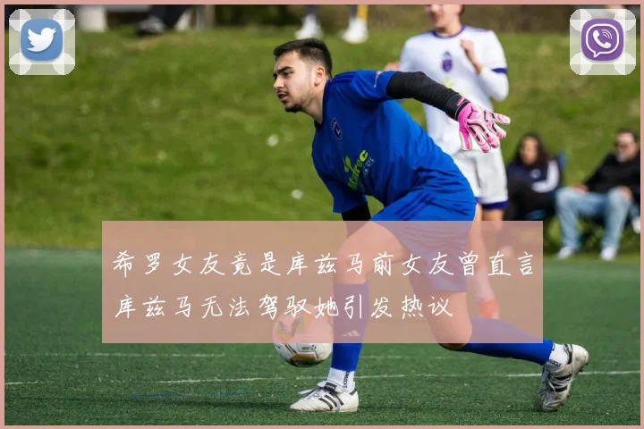 希罗女友竟是库兹马前女友曾直言库兹马无法驾驭她引发热议