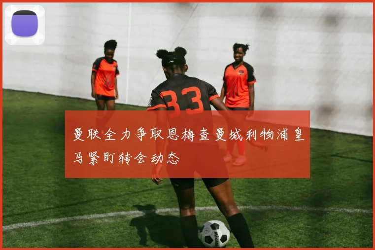 曼联全力争取恩梅查曼城利物浦皇马紧盯转会动态