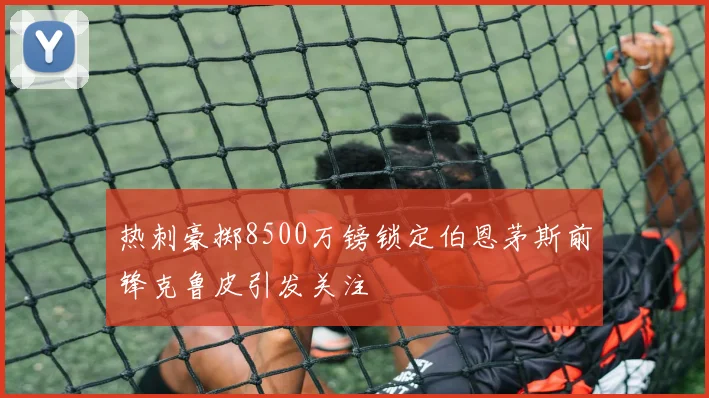 热刺豪掷8500万镑锁定伯恩茅斯前锋克鲁皮引发关注