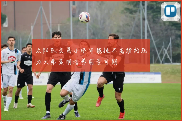 太阳队交易小桥可能性不高续约压力大弗莱明培养前景可期