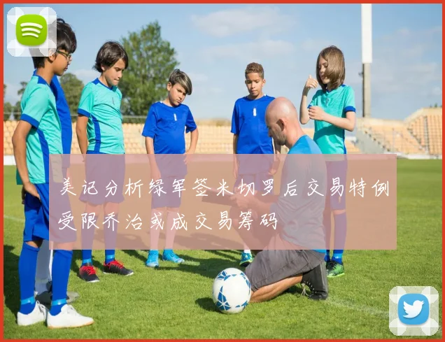 美记分析绿军签米切罗后交易特例受限乔治或成交易筹码