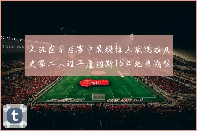 文班在季后赛中展现惊人表现成历史第二人追平詹姆斯16年经典战役记录