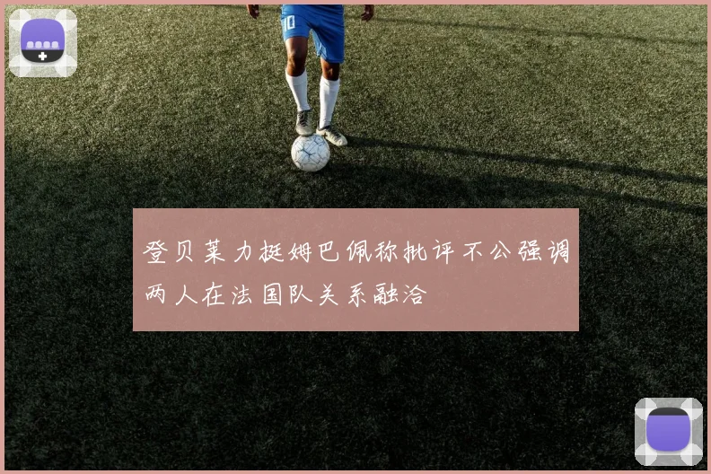 登贝莱力挺姆巴佩称批评不公强调两人在法国队关系融洽