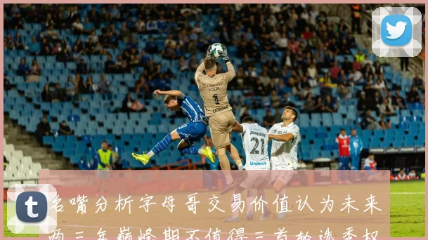 名嘴分析字母哥交易价值认为未来两三年巅峰期不值得三首轮选秀权