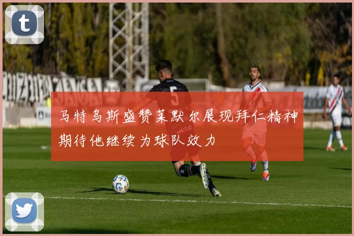 马特乌斯盛赞莱默尔展现拜仁精神期待他继续为球队效力
