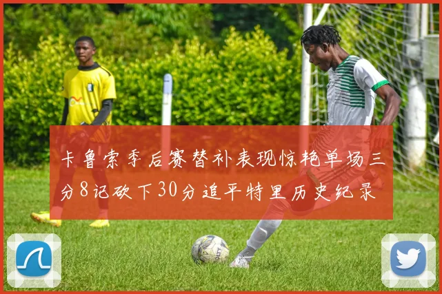 卡鲁索季后赛替补表现惊艳单场三分8记砍下30分追平特里历史纪录
