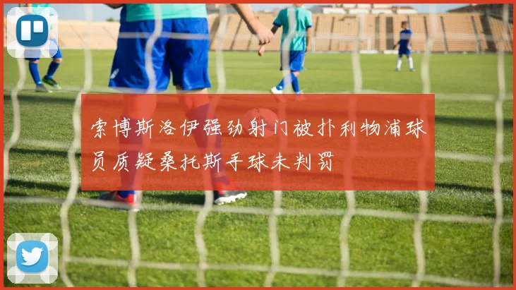 索博斯洛伊强劲射门被扑利物浦球员质疑桑托斯手球未判罚