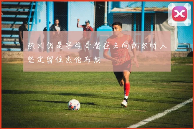 热火仍是字母哥潜在去向凯尔特人坚定留住杰伦布朗