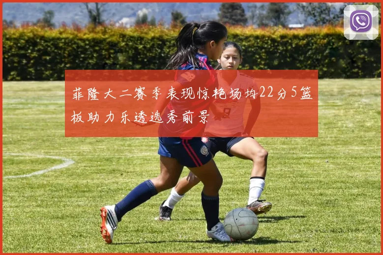 菲隆大二赛季表现惊艳场均22分5篮板助力乐透选秀前景