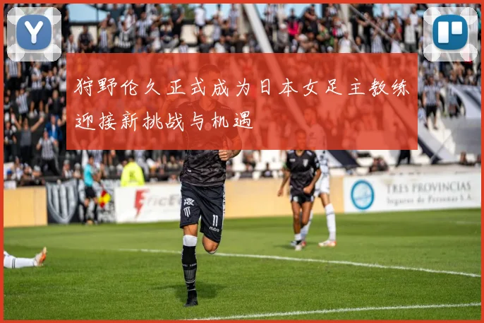 狩野伦久正式成为日本女足主教练迎接新挑战与机遇