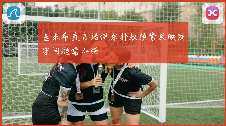 基米希直言诺伊尔扑救频繁反映防守问题需加强
