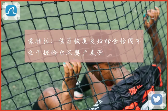 蒙特拉：伤员恢复良好转会传闻不会干扰恰尔汉奥卢表现