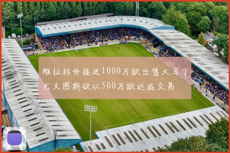 维拉标价接近1000万欧出售大马丁尤文图斯欲以500万欧达成交易