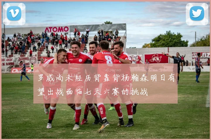罗威尚未经历背靠背杨瀚森明日有望出战面临七天六赛的挑战