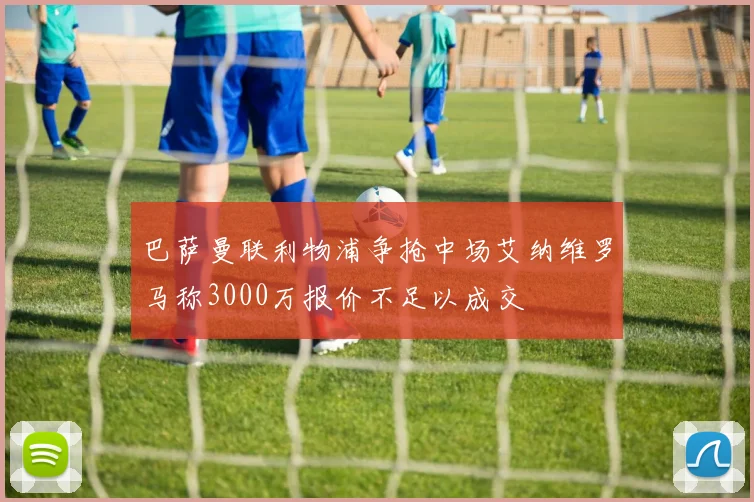 巴萨曼联利物浦争抢中场艾纳维罗马称3000万报价不足以成交