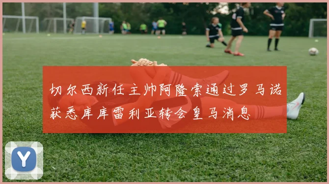 切尔西新任主帅阿隆索通过罗马诺获悉库库雷利亚转会皇马消息