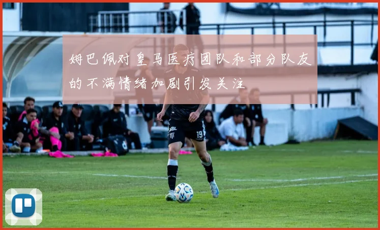 姆巴佩对皇马医疗团队和部分队友的不满情绪加剧引发关注