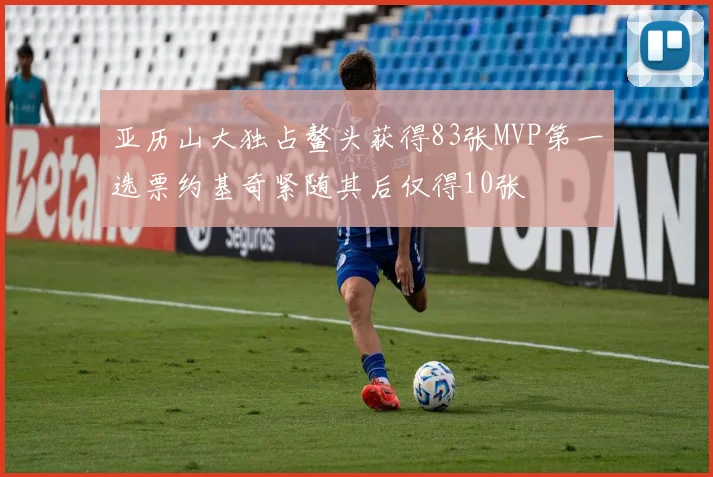 亚历山大独占鳌头获得83张MVP第一选票约基奇紧随其后仅得10张