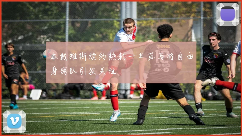 本戴维斯续约热刺一年苏马将自由身离队引发关注