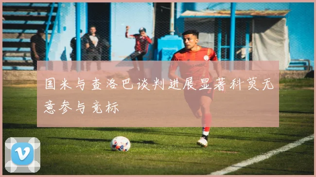 国米与查洛巴谈判进展显著科莫无意参与竞标