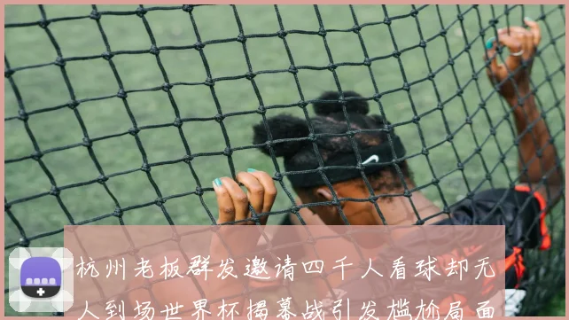 杭州老板群发邀请四千人看球却无人到场世界杯揭幕战引发尴尬局面