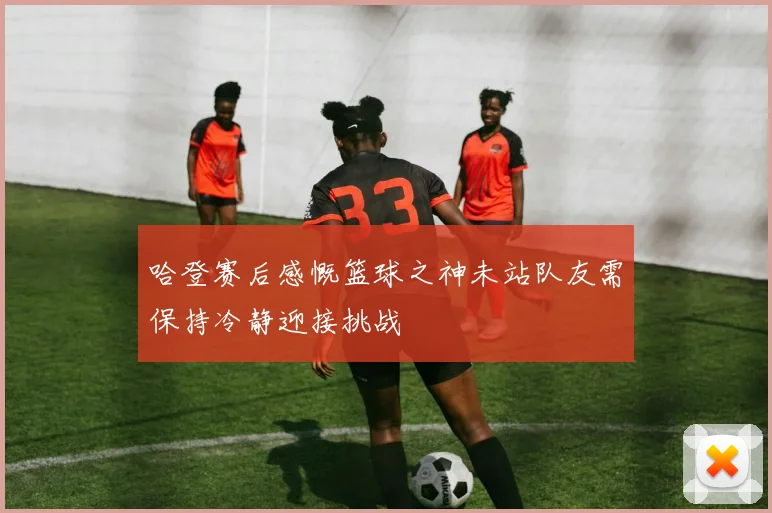 哈登赛后感慨篮球之神未站队友需保持冷静迎接挑战