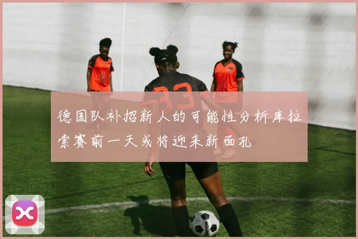 德国队补招新人的可能性分析库拉索赛前一天或将迎来新面孔