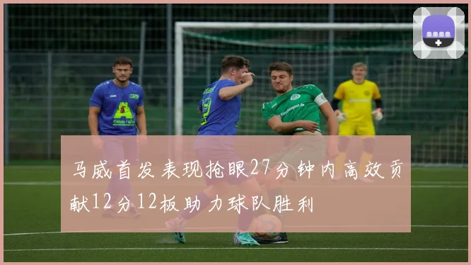 马威首发表现抢眼27分钟内高效贡献12分12板助力球队胜利