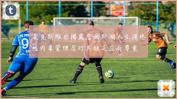 麦克斯维尔揭露詹姆斯湖人生涯终结内幕管理层对其缺乏应有尊重