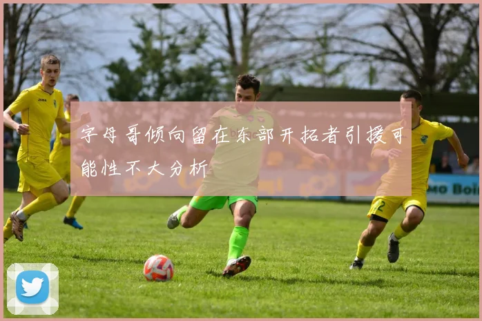 字母哥倾向留在东部开拓者引援可能性不大分析