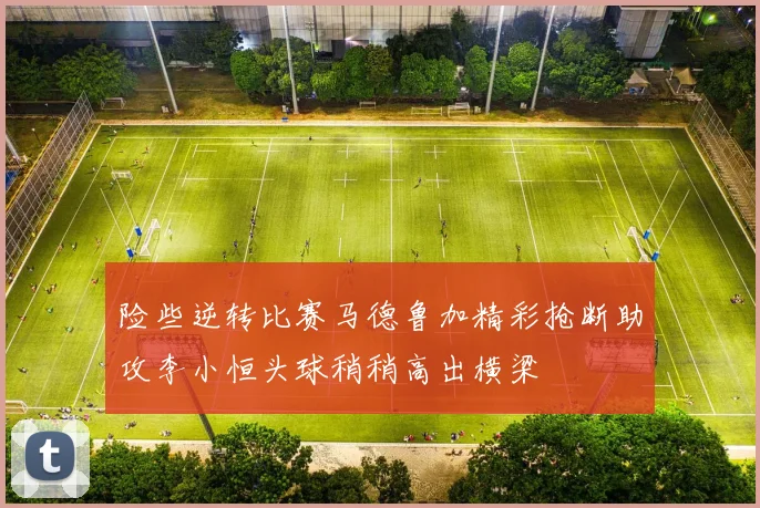 险些逆转比赛马德鲁加精彩抢断助攻李小恒头球稍稍高出横梁