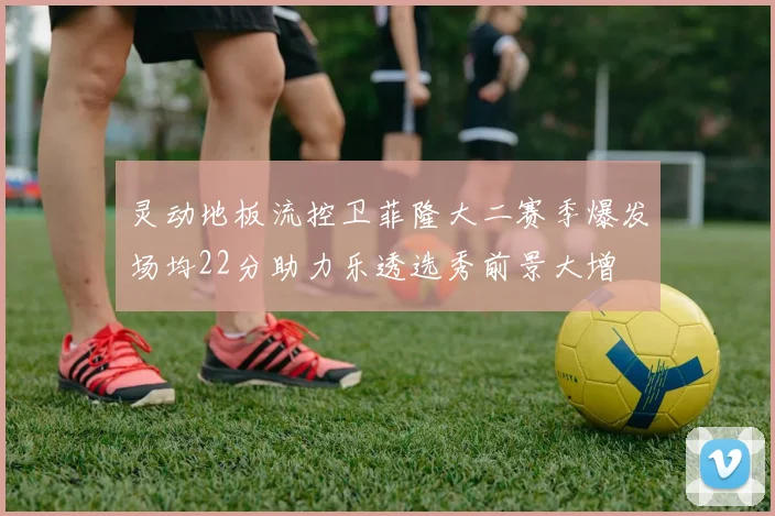 灵动地板流控卫菲隆大二赛季爆发场均22分助力乐透选秀前景大增